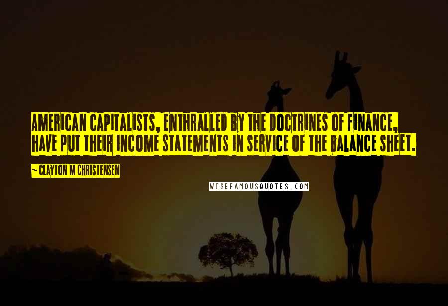 Clayton M Christensen Quotes: American capitalists, enthralled by the doctrines of finance, have put their income statements in service of the balance sheet.