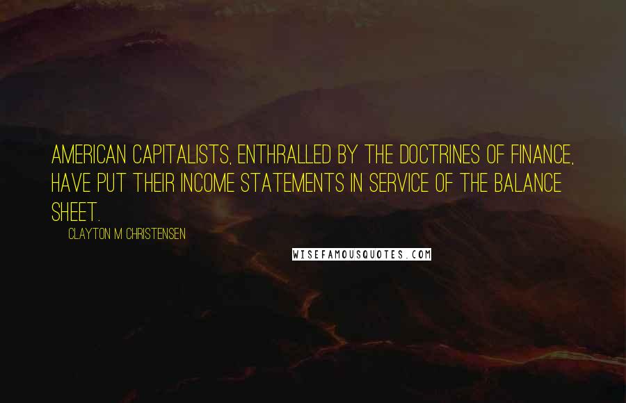 Clayton M Christensen Quotes: American capitalists, enthralled by the doctrines of finance, have put their income statements in service of the balance sheet.