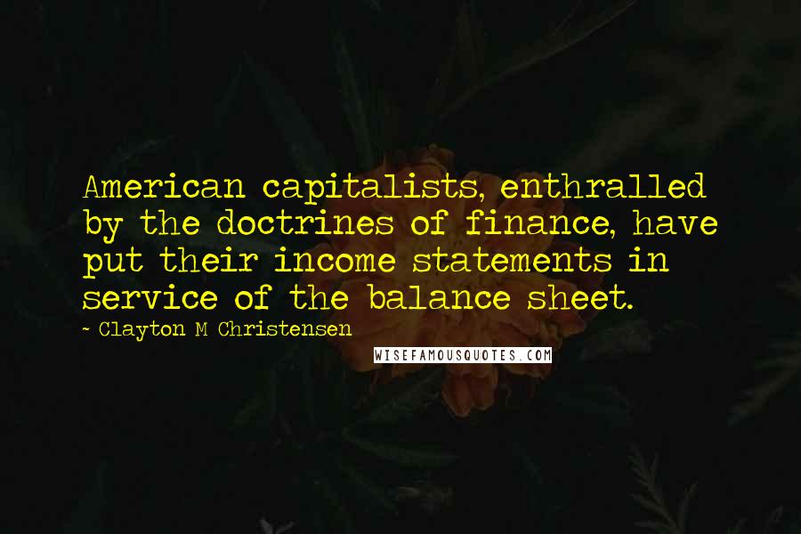 Clayton M Christensen Quotes: American capitalists, enthralled by the doctrines of finance, have put their income statements in service of the balance sheet.