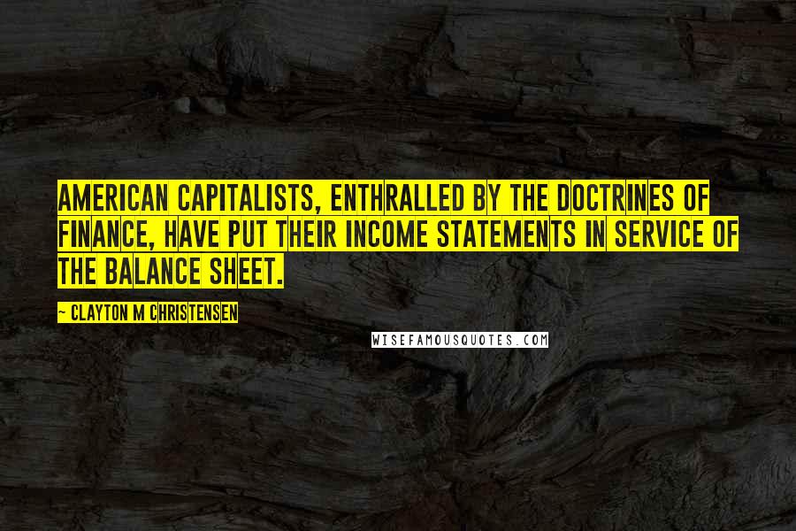 Clayton M Christensen Quotes: American capitalists, enthralled by the doctrines of finance, have put their income statements in service of the balance sheet.