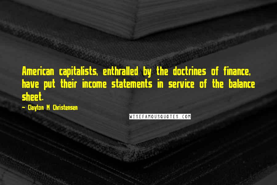 Clayton M Christensen Quotes: American capitalists, enthralled by the doctrines of finance, have put their income statements in service of the balance sheet.