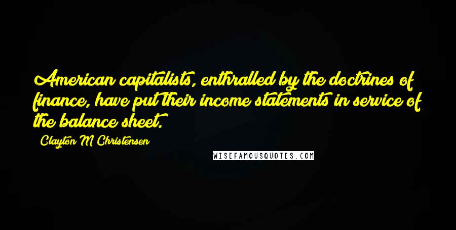 Clayton M Christensen Quotes: American capitalists, enthralled by the doctrines of finance, have put their income statements in service of the balance sheet.