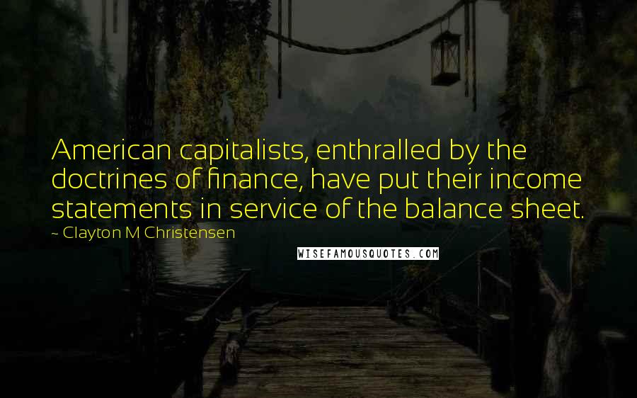 Clayton M Christensen Quotes: American capitalists, enthralled by the doctrines of finance, have put their income statements in service of the balance sheet.