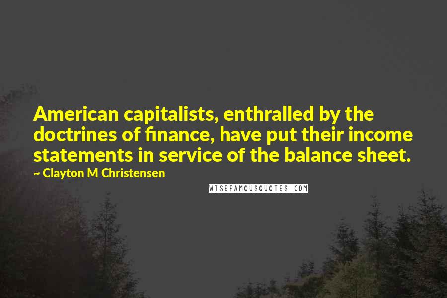 Clayton M Christensen Quotes: American capitalists, enthralled by the doctrines of finance, have put their income statements in service of the balance sheet.