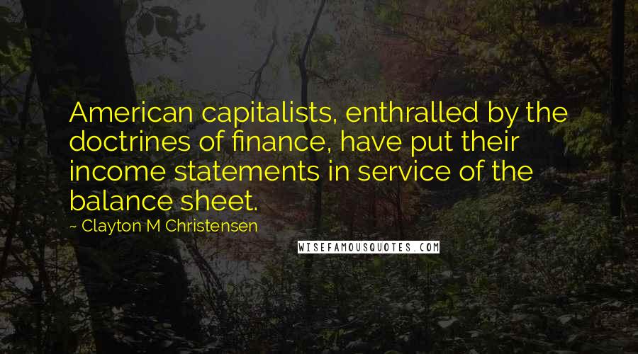 Clayton M Christensen Quotes: American capitalists, enthralled by the doctrines of finance, have put their income statements in service of the balance sheet.