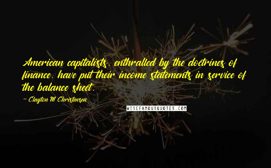 Clayton M Christensen Quotes: American capitalists, enthralled by the doctrines of finance, have put their income statements in service of the balance sheet.