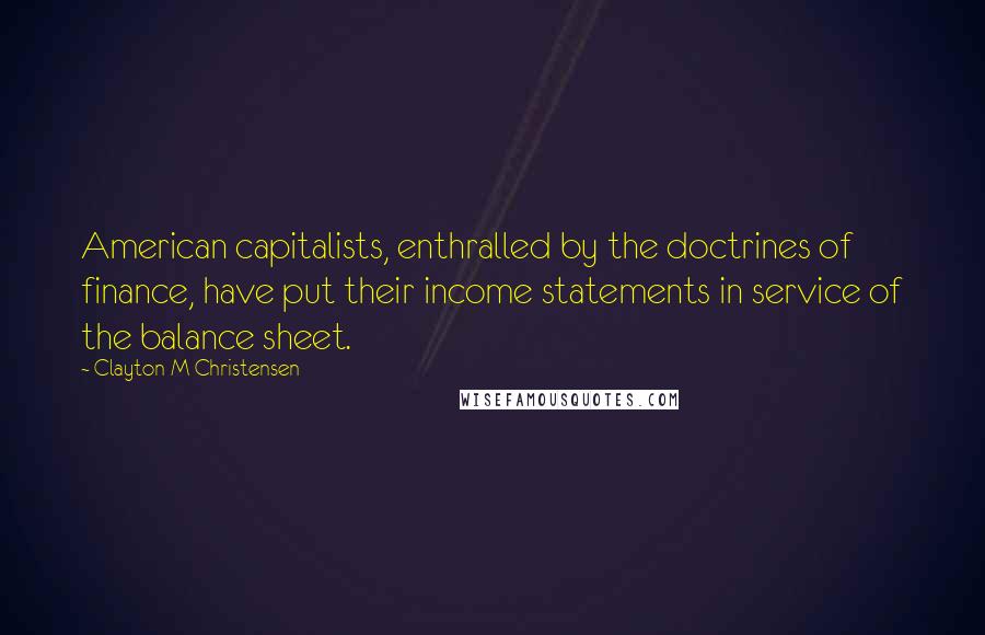 Clayton M Christensen Quotes: American capitalists, enthralled by the doctrines of finance, have put their income statements in service of the balance sheet.
