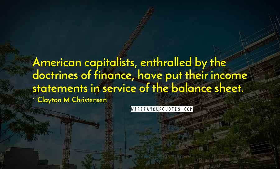Clayton M Christensen Quotes: American capitalists, enthralled by the doctrines of finance, have put their income statements in service of the balance sheet.