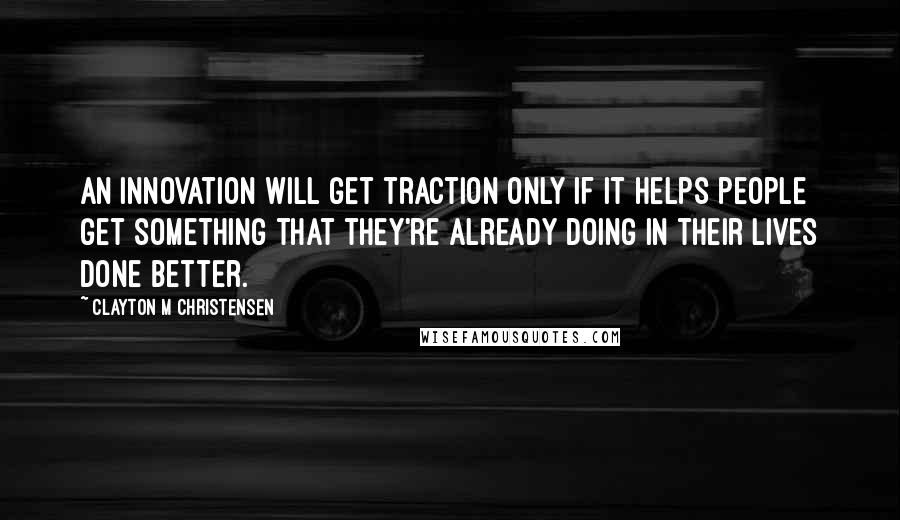 Clayton M Christensen Quotes: An innovation will get traction only if it helps people get something that they're already doing in their lives done better.