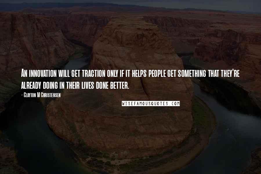 Clayton M Christensen Quotes: An innovation will get traction only if it helps people get something that they're already doing in their lives done better.