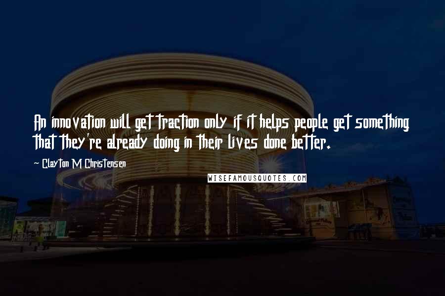 Clayton M Christensen Quotes: An innovation will get traction only if it helps people get something that they're already doing in their lives done better.