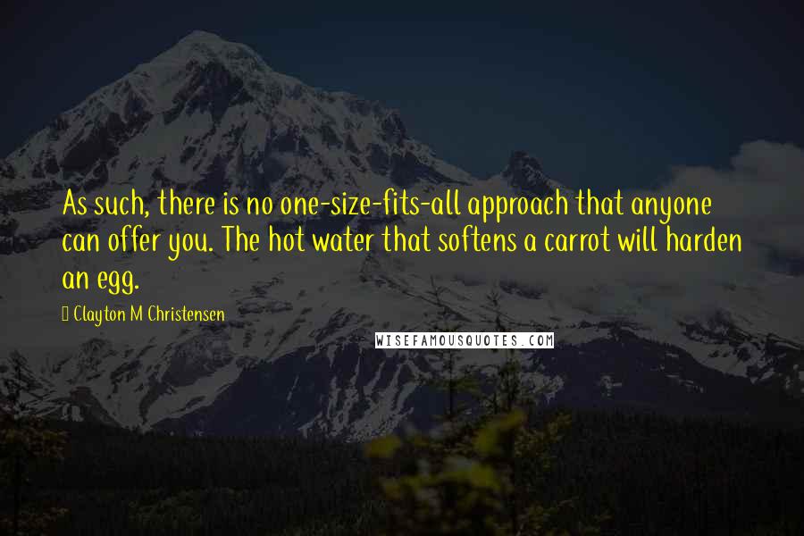 Clayton M Christensen Quotes: As such, there is no one-size-fits-all approach that anyone can offer you. The hot water that softens a carrot will harden an egg.