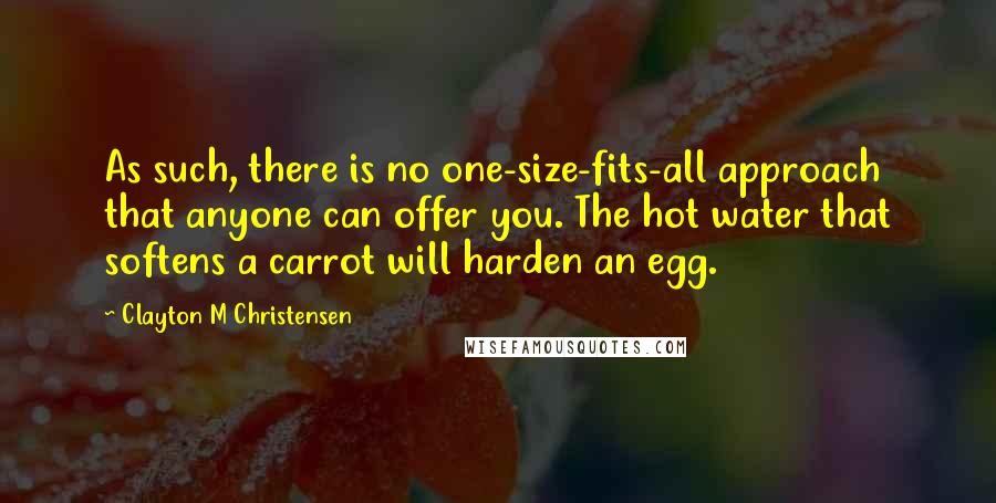 Clayton M Christensen Quotes: As such, there is no one-size-fits-all approach that anyone can offer you. The hot water that softens a carrot will harden an egg.