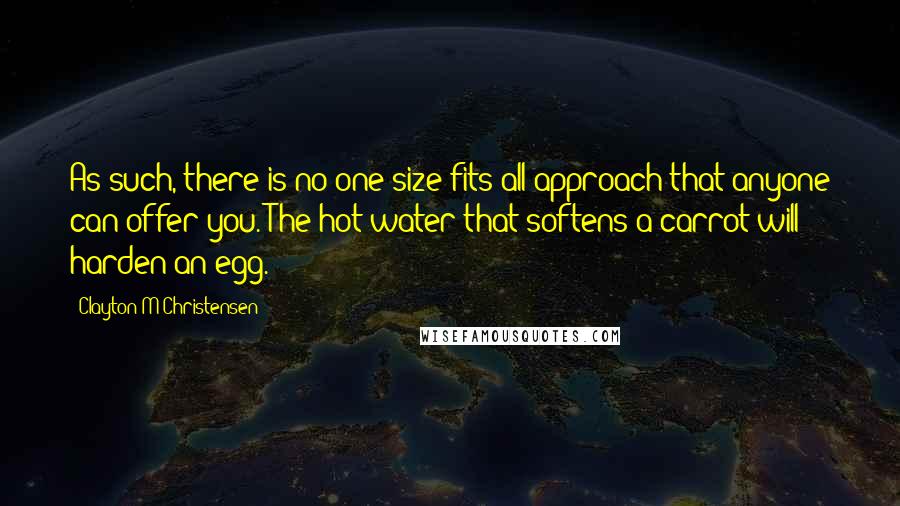 Clayton M Christensen Quotes: As such, there is no one-size-fits-all approach that anyone can offer you. The hot water that softens a carrot will harden an egg.