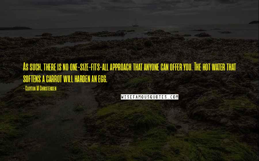 Clayton M Christensen Quotes: As such, there is no one-size-fits-all approach that anyone can offer you. The hot water that softens a carrot will harden an egg.