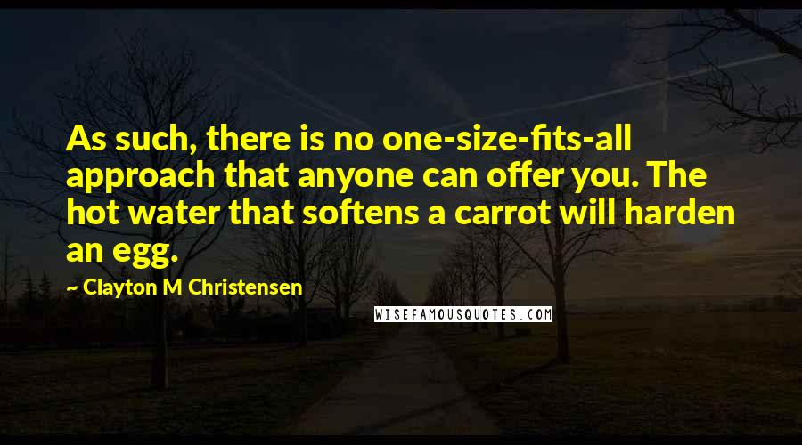 Clayton M Christensen Quotes: As such, there is no one-size-fits-all approach that anyone can offer you. The hot water that softens a carrot will harden an egg.