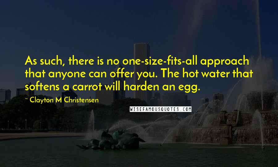 Clayton M Christensen Quotes: As such, there is no one-size-fits-all approach that anyone can offer you. The hot water that softens a carrot will harden an egg.