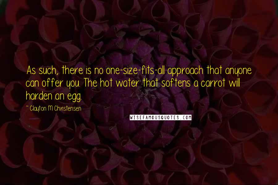 Clayton M Christensen Quotes: As such, there is no one-size-fits-all approach that anyone can offer you. The hot water that softens a carrot will harden an egg.