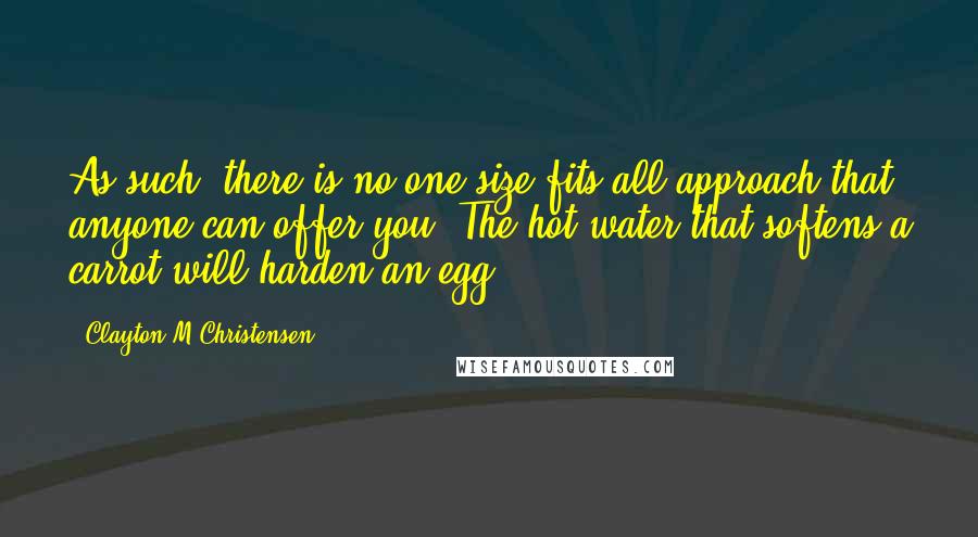 Clayton M Christensen Quotes: As such, there is no one-size-fits-all approach that anyone can offer you. The hot water that softens a carrot will harden an egg.