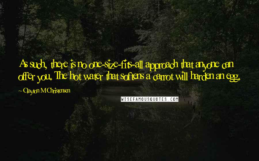 Clayton M Christensen Quotes: As such, there is no one-size-fits-all approach that anyone can offer you. The hot water that softens a carrot will harden an egg.