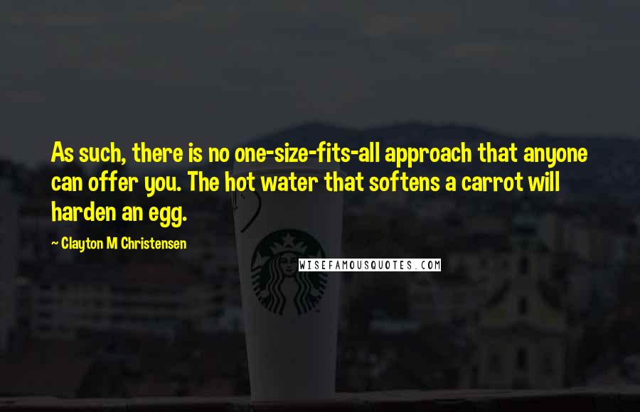 Clayton M Christensen Quotes: As such, there is no one-size-fits-all approach that anyone can offer you. The hot water that softens a carrot will harden an egg.