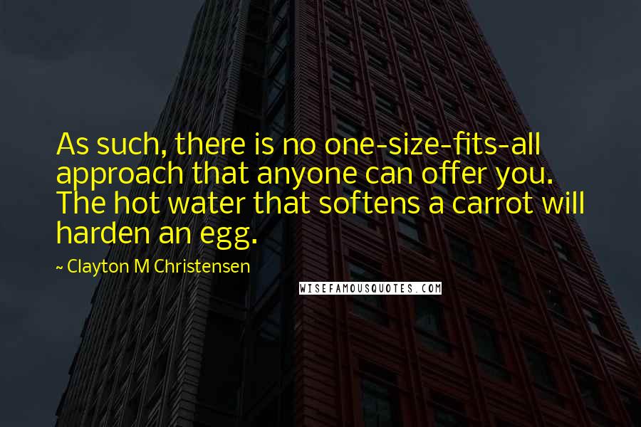 Clayton M Christensen Quotes: As such, there is no one-size-fits-all approach that anyone can offer you. The hot water that softens a carrot will harden an egg.