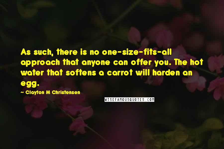 Clayton M Christensen Quotes: As such, there is no one-size-fits-all approach that anyone can offer you. The hot water that softens a carrot will harden an egg.