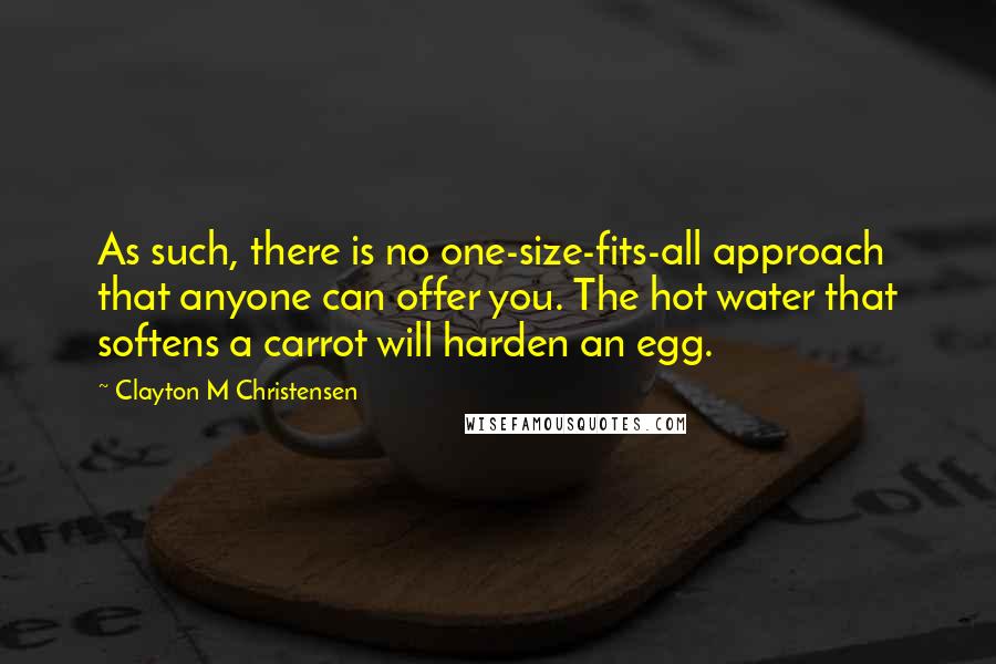 Clayton M Christensen Quotes: As such, there is no one-size-fits-all approach that anyone can offer you. The hot water that softens a carrot will harden an egg.