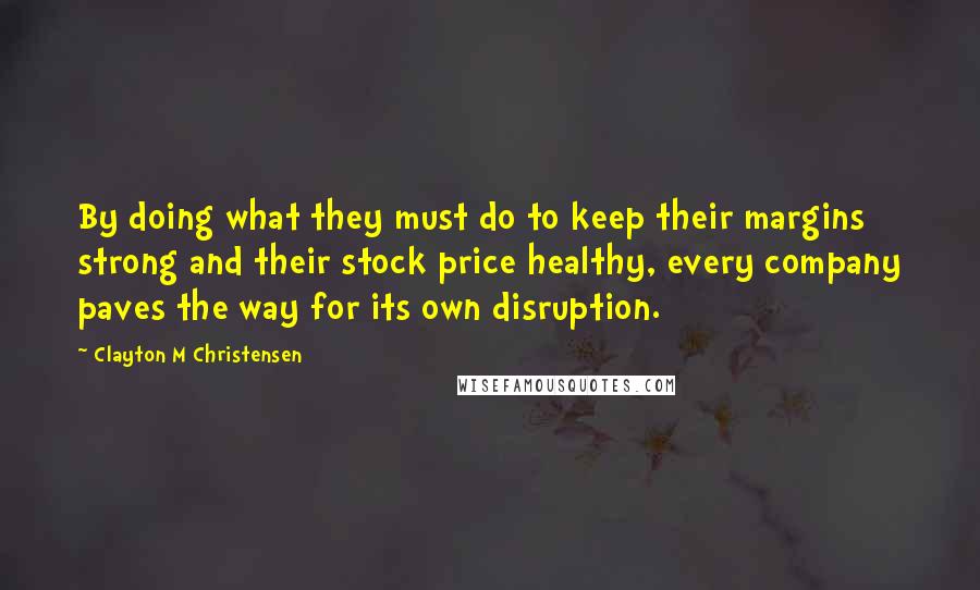 Clayton M Christensen Quotes: By doing what they must do to keep their margins strong and their stock price healthy, every company paves the way for its own disruption.