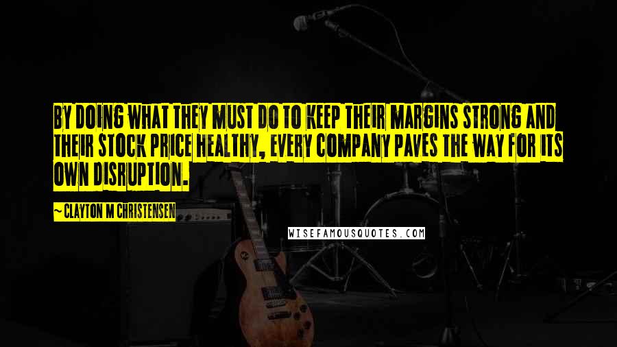 Clayton M Christensen Quotes: By doing what they must do to keep their margins strong and their stock price healthy, every company paves the way for its own disruption.