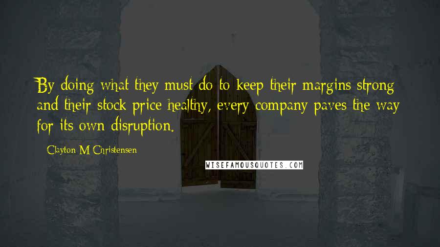 Clayton M Christensen Quotes: By doing what they must do to keep their margins strong and their stock price healthy, every company paves the way for its own disruption.