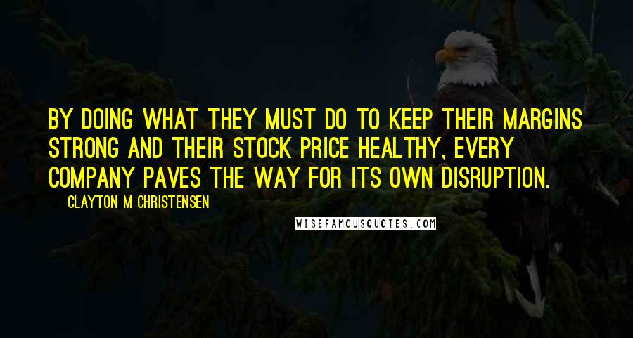 Clayton M Christensen Quotes: By doing what they must do to keep their margins strong and their stock price healthy, every company paves the way for its own disruption.