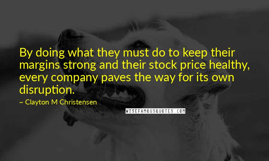 Clayton M Christensen Quotes: By doing what they must do to keep their margins strong and their stock price healthy, every company paves the way for its own disruption.