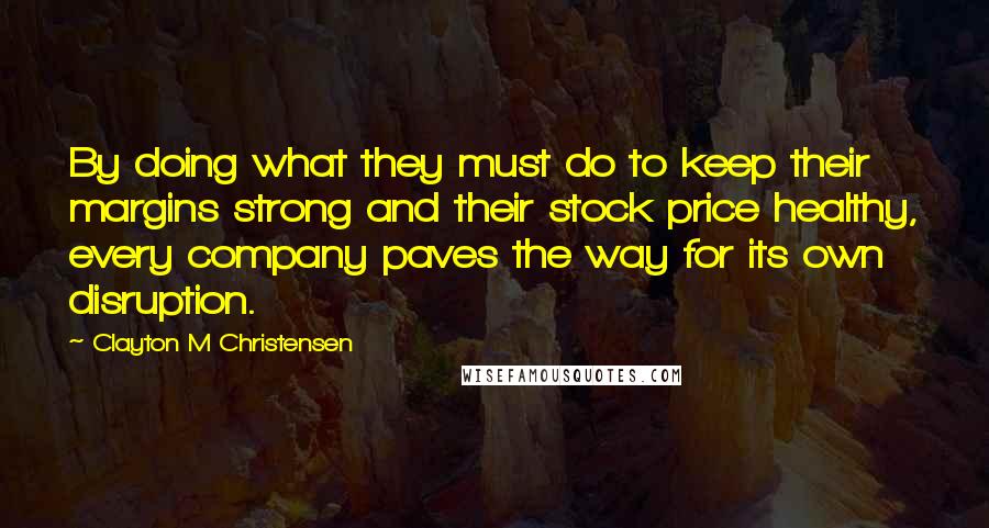 Clayton M Christensen Quotes: By doing what they must do to keep their margins strong and their stock price healthy, every company paves the way for its own disruption.