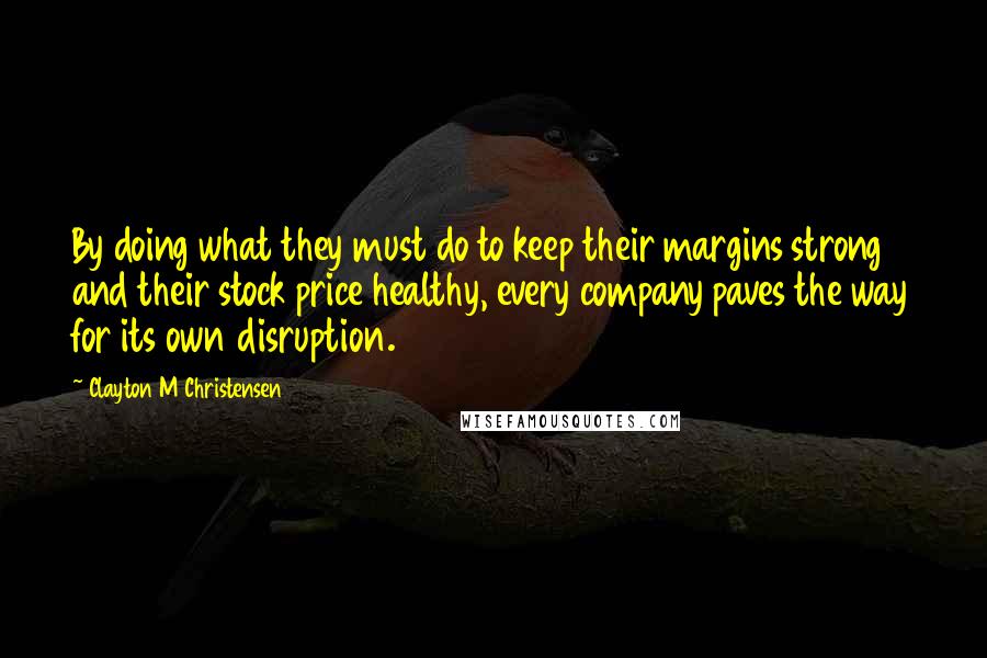 Clayton M Christensen Quotes: By doing what they must do to keep their margins strong and their stock price healthy, every company paves the way for its own disruption.