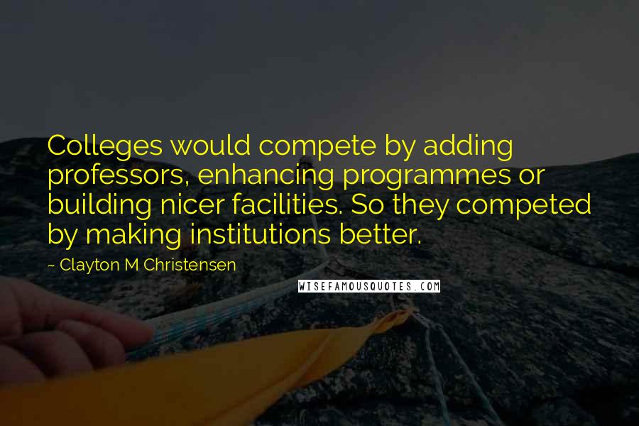 Clayton M Christensen Quotes: Colleges would compete by adding professors, enhancing programmes or building nicer facilities. So they competed by making institutions better.