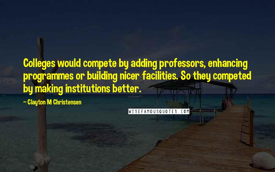 Clayton M Christensen Quotes: Colleges would compete by adding professors, enhancing programmes or building nicer facilities. So they competed by making institutions better.