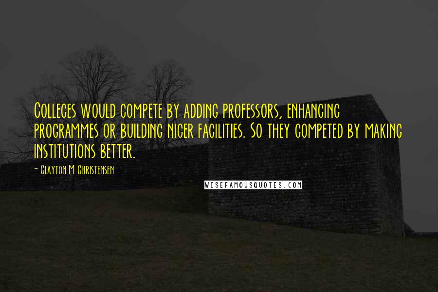 Clayton M Christensen Quotes: Colleges would compete by adding professors, enhancing programmes or building nicer facilities. So they competed by making institutions better.