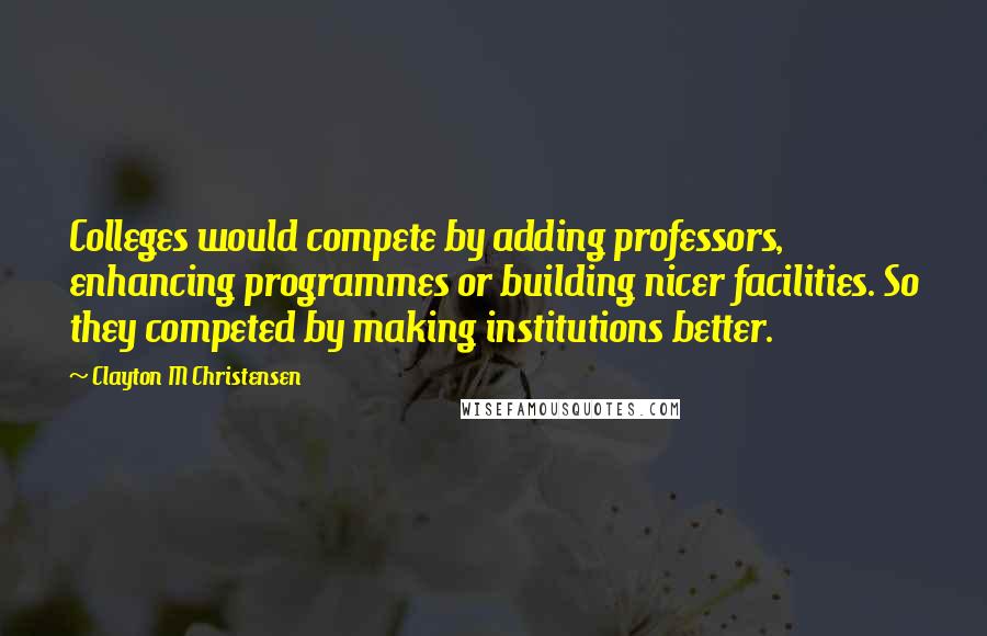 Clayton M Christensen Quotes: Colleges would compete by adding professors, enhancing programmes or building nicer facilities. So they competed by making institutions better.