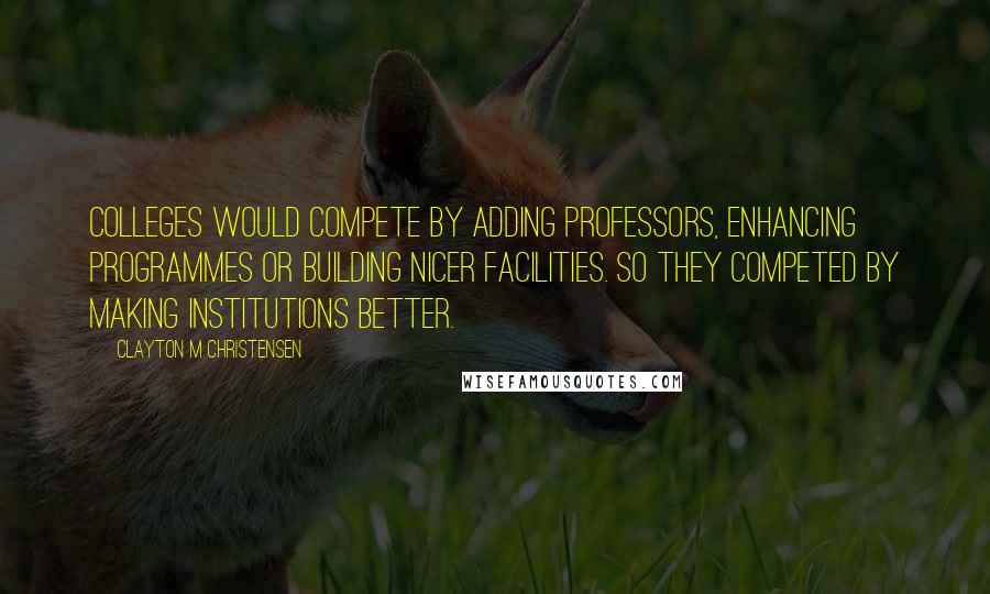 Clayton M Christensen Quotes: Colleges would compete by adding professors, enhancing programmes or building nicer facilities. So they competed by making institutions better.