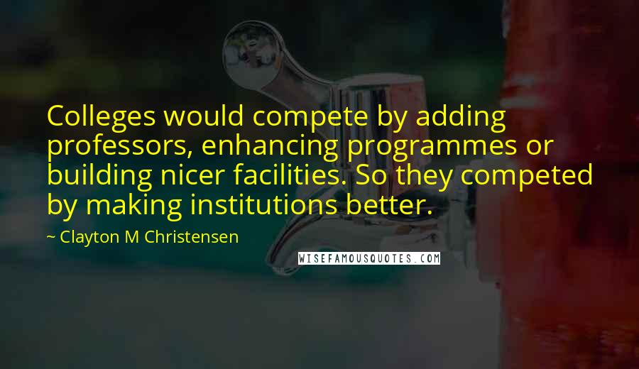 Clayton M Christensen Quotes: Colleges would compete by adding professors, enhancing programmes or building nicer facilities. So they competed by making institutions better.