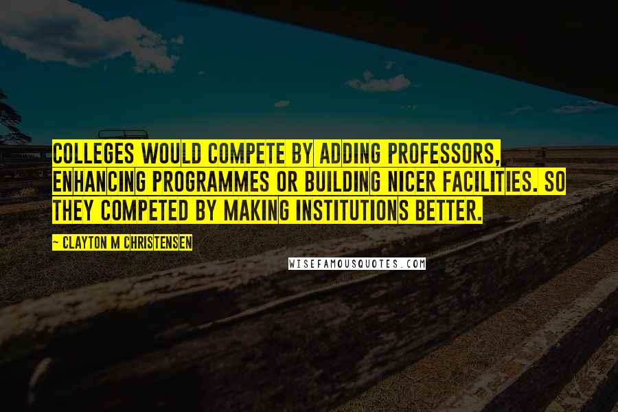 Clayton M Christensen Quotes: Colleges would compete by adding professors, enhancing programmes or building nicer facilities. So they competed by making institutions better.