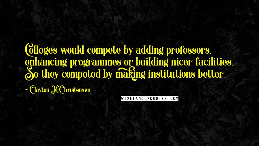 Clayton M Christensen Quotes: Colleges would compete by adding professors, enhancing programmes or building nicer facilities. So they competed by making institutions better.