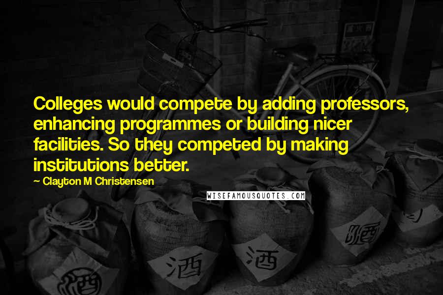 Clayton M Christensen Quotes: Colleges would compete by adding professors, enhancing programmes or building nicer facilities. So they competed by making institutions better.