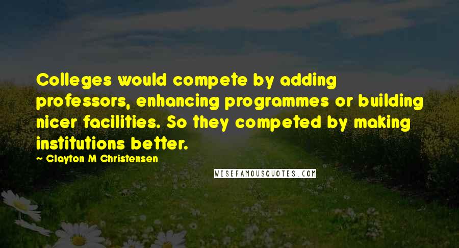 Clayton M Christensen Quotes: Colleges would compete by adding professors, enhancing programmes or building nicer facilities. So they competed by making institutions better.