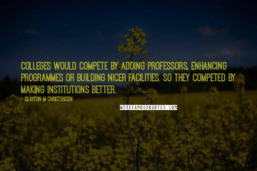 Clayton M Christensen Quotes: Colleges would compete by adding professors, enhancing programmes or building nicer facilities. So they competed by making institutions better.