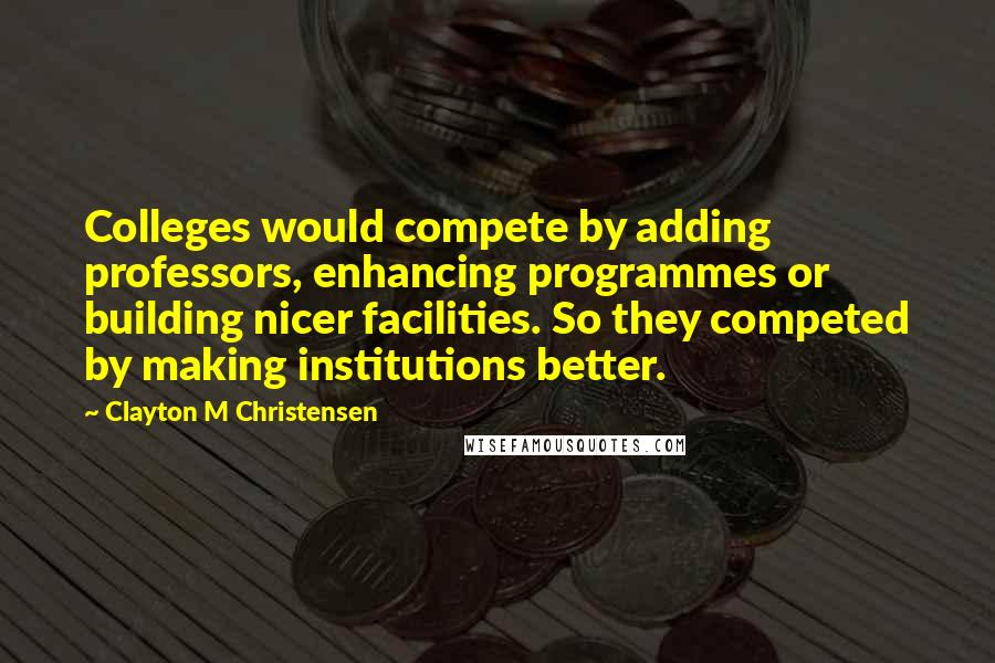 Clayton M Christensen Quotes: Colleges would compete by adding professors, enhancing programmes or building nicer facilities. So they competed by making institutions better.