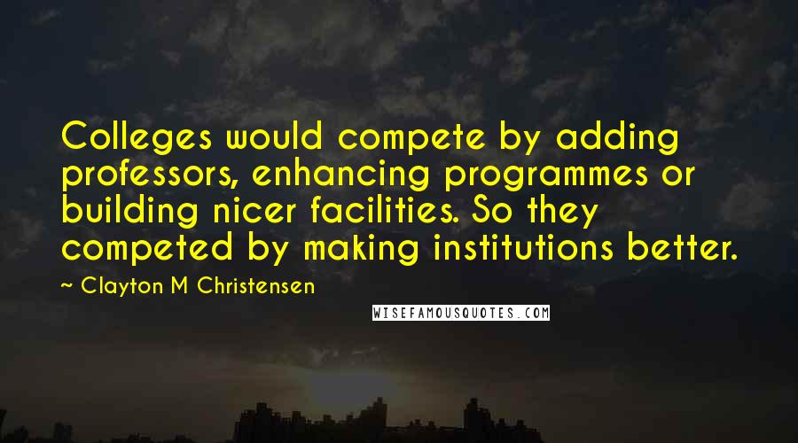 Clayton M Christensen Quotes: Colleges would compete by adding professors, enhancing programmes or building nicer facilities. So they competed by making institutions better.