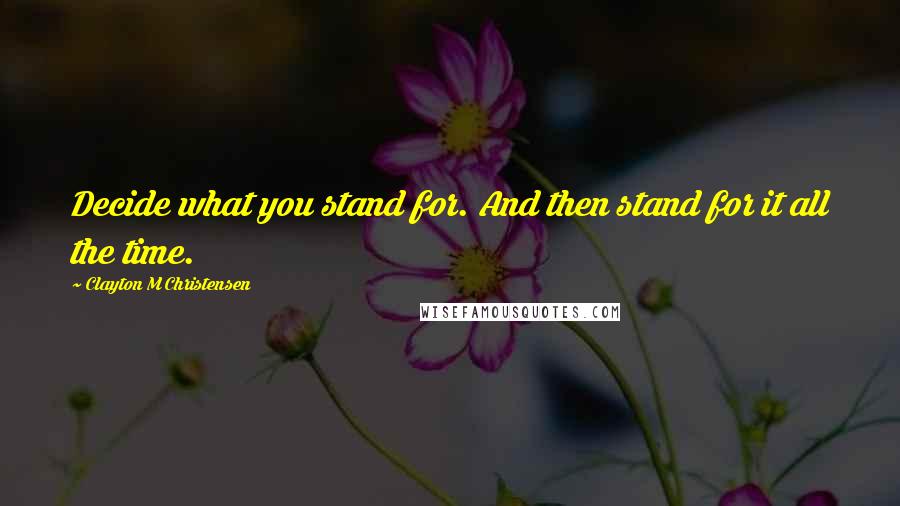 Clayton M Christensen Quotes: Decide what you stand for. And then stand for it all the time.