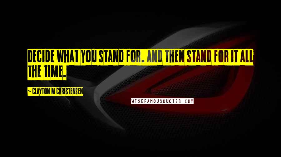 Clayton M Christensen Quotes: Decide what you stand for. And then stand for it all the time.